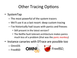 Other 
Tracing 
OpFons 
• SystemTap 
– The 
most 
powerful 
of 
the 
system 
tracers 
– We’ll 
use 
it 
as 
a 
last 
resort: 
deep 
custom 
tracing 
– I’ve 
historically 
had 
issues 
with 
panics 
and 
freezes 
• SFll 
present 
in 
the 
latest 
version? 
• The 
Ne5lix 
fault 
tolerant 
architecture 
makes 
panics 
much 
less 
of 
a 
problem 
(that 
was 
the 
panic 
monkey) 
• Instance 
canaries 
with 
DTrace 
are 
possible 
too 
– OmniOS 
– FreeBSD 
 