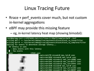 Linux 
Tracing 
Future 
• Vrace 
+ 
perf_events 
cover 
much, 
but 
not 
custom 
in-­‐kernel 
aggregaFons 
• eBPF 
may 
provide 
this 
missing 
feature 
– eg, 
in-­‐kernel 
latency 
heat 
map 
(showing 
bimodal): 
 
