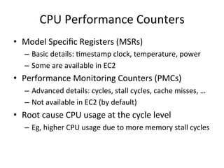 CPU 
Performance 
Counters 
• Model 
Specific 
Registers 
(MSRs) 
– Basic 
details: 
Fmestamp 
clock, 
temperature, 
power 
– Some 
are 
available 
in 
EC2 
• Performance 
Monitoring 
Counters 
(PMCs) 
– Advanced 
details: 
cycles, 
stall 
cycles, 
cache 
misses, 
… 
– Not 
available 
in 
EC2 
(by 
default) 
• Root 
cause 
CPU 
usage 
at 
the 
cycle 
level 
– Eg, 
higher 
CPU 
usage 
due 
to 
more 
memory 
stall 
cycles 
 