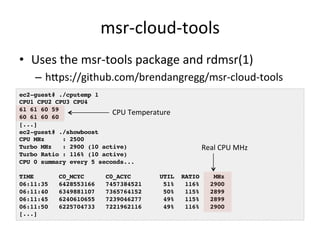msr-­‐cloud-­‐tools 
• Uses 
the 
msr-­‐tools 
package 
and 
rdmsr(1) 
– hlps://github.com/brendangregg/msr-­‐cloud-­‐tools 
ec2-guest# ./cputemp 1! 
CPU1 CPU2 CPU3 CPU4! 
61 61 60 59! 
CPU 
Temperature 
60 61 60 60! 
[...]! 
ec2-guest# ./showboost! 
CPU MHz : 2500! 
Turbo MHz : 2900 (10 active)! 
Turbo Ratio : 116% (10 active)! 
CPU 0 summary every 5 seconds...! 
! 
TIME C0_MCYC C0_ACYC UTIL RATIO MHz! 
06:11:35 6428553166 7457384521 51% 116% 2900! 
06:11:40 6349881107 7365764152 50% 115% 2899! 
06:11:45 6240610655 7239046277 49% 115% 2899! 
06:11:50 6225704733 7221962116 49% 116% 2900! 
[...]! 
Real 
CPU 
MHz 
 