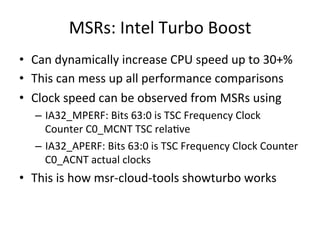 MSRs: 
Intel 
Turbo 
Boost 
• Can 
dynamically 
increase 
CPU 
speed 
up 
to 
30+% 
• This 
can 
mess 
up 
all 
performance 
comparisons 
• Clock 
speed 
can 
be 
observed 
from 
MSRs 
using 
– IA32_MPERF: 
Bits 
63:0 
is 
TSC 
Frequency 
Clock 
Counter 
C0_MCNT 
TSC 
relaFve 
– IA32_APERF: 
Bits 
63:0 
is 
TSC 
Frequency 
Clock 
Counter 
C0_ACNT 
actual 
clocks 
• This 
is 
how 
msr-­‐cloud-­‐tools 
showturbo 
works 
 