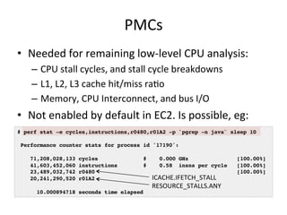 PMCs 
• Needed 
for 
remaining 
low-­‐level 
CPU 
analysis: 
– CPU 
stall 
cycles, 
and 
stall 
cycle 
breakdowns 
– L1, 
L2, 
L3 
cache 
hit/miss 
raFo 
– Memory, 
CPU 
Interconnect, 
and 
bus 
I/O 
• Not 
enabled 
by 
default 
in 
EC2. 
Is 
possible, 
eg: 
# perf stat -e cycles,instructions,r0480,r01A2 -p `pgrep -n java` sleep 10! 
! 
Performance counter stats for process id '17190':! 
! 
71,208,028,133 cycles # 0.000 GHz [100.00%]! 
41,603,452,060 instructions # 0.58 insns per cycle [100.00%]! 
23,489,032,742 r0480 [100.00%]! 
20,241,290,520 r01A2! 
! 
10.000894718 seconds time elapsed! 
ICACHE.IFETCH_STALL 
RESOURCE_STALLS.ANY 
 