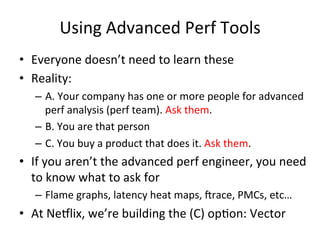 Using 
Advanced 
Perf 
Tools 
• Everyone 
doesn’t 
need 
to 
learn 
these 
• Reality: 
– A. 
Your 
company 
has 
one 
or 
more 
people 
for 
advanced 
perf 
analysis 
(perf 
team). 
Ask 
them. 
– B. 
You 
are 
that 
person 
– C. 
You 
buy 
a 
product 
that 
does 
it. 
Ask 
them. 
• If 
you 
aren’t 
the 
advanced 
perf 
engineer, 
you 
need 
to 
know 
what 
to 
ask 
for 
– Flame 
graphs, 
latency 
heat 
maps, 
Vrace, 
PMCs, 
etc… 
• At 
Ne5lix, 
we’re 
building 
the 
(C) 
opFon: 
Vector 
 