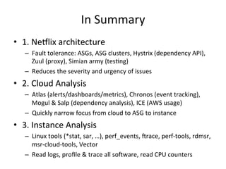 In 
Summary 
• 1. 
Ne5lix 
architecture 
– Fault 
tolerance: 
ASGs, 
ASG 
clusters, 
Hystrix 
(dependency 
API), 
Zuul 
(proxy), 
Simian 
army 
(tesFng) 
– Reduces 
the 
severity 
and 
urgency 
of 
issues 
• 2. 
Cloud 
Analysis 
– Atlas 
(alerts/dashboards/metrics), 
Chronos 
(event 
tracking), 
Mogul 
& 
Salp 
(dependency 
analysis), 
ICE 
(AWS 
usage) 
– Quickly 
narrow 
focus 
from 
cloud 
to 
ASG 
to 
instance 
• 3. 
Instance 
Analysis 
– Linux 
tools 
(*stat, 
sar, 
…), 
perf_events, 
Vrace, 
perf-­‐tools, 
rdmsr, 
msr-­‐cloud-­‐tools, 
Vector 
– Read 
logs, 
profile 
& 
trace 
all 
soVware, 
read 
CPU 
counters 
 