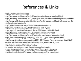 References 
& 
Links 
hlps://ne5lix.github.io/#repo 
hlp://techblog.ne5lix.com/2012/01/auto-­‐scaling-­‐in-­‐amazon-­‐cloud.html 
hlp://techblog.ne5lix.com/2012/06/asgard-­‐web-­‐based-­‐cloud-­‐management-­‐and.html 
hlp://www.slideshare.net/benjchristensen/performance-­‐and-­‐fault-­‐tolerance-­‐for-­‐the-­‐ 
ne5lix-­‐api-­‐qcon-­‐sao-­‐paulo 
hlp://www.slideshare.net/adrianco/ne5lix-­‐nosql-­‐search 
hlp://www.slideshare.net/ufried/resilience-­‐with-­‐hystrix 
hlps://github.com/Ne5lix/Hystrix, 
hlps://github.com/Ne5lix/Zuul 
hlp://techblog.ne5lix.com/2011/07/ne5lix-­‐simian-­‐army.html 
hlp://techblog.ne5lix.com/2014/09/introducing-­‐chaos-­‐engineering.html 
hlp://www.brendangregg.com/blog/2014-­‐06-­‐12/java-­‐flame-­‐graphs.html 
hlp://www.brendangregg.com/blog/2014-­‐09-­‐17/node-­‐flame-­‐graphs-­‐on-­‐linux.html 
Systems 
Performance: 
Enterprise 
and 
the 
Cloud, 
PrenFce 
Hall, 
2014 
hlp://sourceforge.net/projects/nicstat/ 
perf-­‐tools: 
hlps://github.com/brendangregg/perf-­‐tools 
Ftrace: 
The 
Hidden 
Light 
Switch: 
hlp://lwn.net/ArFcles/608497/ 
msr-­‐cloud-­‐tools: 
hlps://github.com/brendangregg/msr-­‐cloud-­‐tools 
 