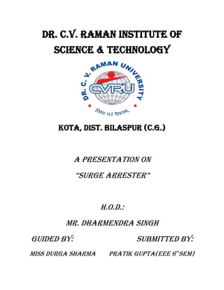 DR. C.V. RAMAN INSTITUTE OF
SCIENCE & TECHNOLOGY
KOTA, DIST. BILASPUR (C.G.)
A presentation ON
“surge arrester”
H.O.D.:
MR. DHARMENDRA SINGH
GUIDED BY: SUBMITTED BY:
MISS DURGA SHARMA pratik gupta(EEE 6TH
SEM)
 