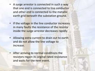 • A surge arrestor is connected in such a way
that one end is connected to line conductor
and other end is connected to the metallic
earth grid beneath the substation ground.
• If the voltage in the line conductor increases
in many faults the resistance of the resistor
inside the surge arrestor decreases rapidly
• Allowing extra current to drain out to earth
and do not allow the line voltage to
increase.
• After arriving to normal conditions the
resistors regain its orginal rated resistance
and waits for the next event.
 