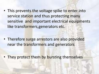 • This prevents the voltage spike to enter into
service station and thus protecting many
sensitive and important electrical equipments
like transformers,generators etc.
• Therefore surge arrestors are also provided
near the transformers and generators
• They protect them by bursting themselves
 