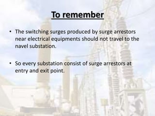 To remember
• The switching surges produced by surge arrestors
near electrical equipments should not travel to the
navel substation.
• So every substation consist of surge arrestors at
entry and exit point.
 