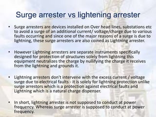 Surge arrester vs lightening arrester
• Surge arresters are devices installed on Over head lines, substations etc
to avoid a surge of an additional current/ voltage/charge due to various
faults occurring and since one of the major reasons of a surge is due to
lightning, these surge arresters are also coined as Lightning arrester.
• However Lightning arresters are separate instruments specifically
designed for protection of structures solely from lightning this
equipment neutralizes the charge by nullifying the charge it receives
from the lightning and grounds it.
• Lightning arresters don't intervene with the excess current / voltage
surge due to electrical faults - it is solely for lightning protection unlike
surge arrestors which is a protection against electrical faults and
Lightning which is a natural charge dispenser.
• In short, lightning arrester is not supposed to conduct at power
frequency. Whereas surge arrester is supposed to conduct at power
frequency.
 