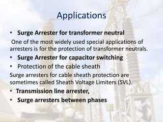 Applications
• Surge Arrester for transformer neutral
One of the most widely used special applications of
arresters is for the protection of transformer neutrals.
• Surge Arrester for capacitor switching
• Protection of the cable sheath
Surge arresters for cable sheath protection are
sometimes called Sheath Voltage Limiters (SVL).
• Transmission line arrester,
• Surge arresters between phases
 