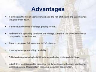 Advantages
• It eliminates the risk of spark over and also the risk of shock to the system when
the gaps break down.
• It eliminates the need of voltage grading system.
• At the normal operating condition, the leakage current in the ZnO is very low as
compared to other diverters.
• There is no power follow current in ZnO diverter.
• It has high energy absorbing capability.
• ZnO diverters possess high stability during and after prolonged discharge.
• In ZnO diverter, it is possible to control the dynamic overvoltages in addition to
switching surges. This results in economic insulation coordination.
 