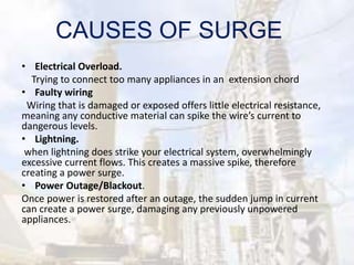 CAUSES OF SURGE
• Electrical Overload.
Trying to connect too many appliances in an extension chord
• Faulty wiring
Wiring that is damaged or exposed offers little electrical resistance,
meaning any conductive material can spike the wire’s current to
dangerous levels.
• Lightning.
when lightning does strike your electrical system, overwhelmingly
excessive current flows. This creates a massive spike, therefore
creating a power surge.
• Power Outage/Blackout.
Once power is restored after an outage, the sudden jump in current
can create a power surge, damaging any previously unpowered
appliances.
 