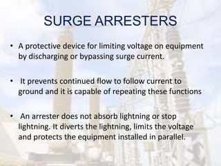 SURGE ARRESTERS
• A protective device for limiting voltage on equipment
by discharging or bypassing surge current.
• It prevents continued flow to follow current to
ground and it is capable of repeating these functions
• An arrester does not absorb lightning or stop
lightning. It diverts the lightning, limits the voltage
and protects the equipment installed in parallel.
 