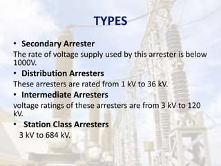 TYPES
• Secondary Arrester
The rate of voltage supply used by this arrester is below
1000V.
• Distribution Arresters
These arresters are rated from 1 kV to 36 kV.
• Intermediate Arresters
voltage ratings of these arresters are from 3 kV to 120
kV.
• Station Class Arresters
3 kV to 684 kV.
 