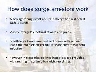How does surge arrestors work
• When lightening event occurs it always find a shortest
path to earth
• Mostly it targets electrical towers and poles
• Eventhough towers are earthed heavy voltage could
reach the main electrical circuit using electromagnetic
induction.
• However in transmission lines insulators are provided
with arc ring in conjunction with guard ring.
 