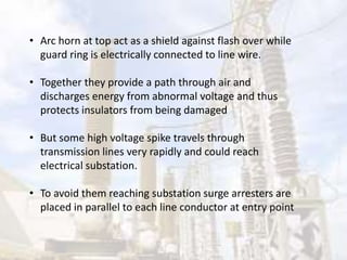 • Arc horn at top act as a shield against flash over while
guard ring is electrically connected to line wire.
• Together they provide a path through air and
discharges energy from abnormal voltage and thus
protects insulators from being damaged
• But some high voltage spike travels through
transmission lines very rapidly and could reach
electrical substation.
• To avoid them reaching substation surge arresters are
placed in parallel to each line conductor at entry point
 