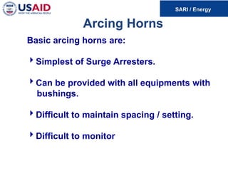 Arcing Horns
Basic arcing horns are:
Simplest of Surge Arresters.
Can be provided with all equipments with
bushings.
Difficult to maintain spacing / setting.
Difficult to monitor
 