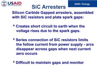 SiC Arresters
Silicon Carbide Gapped arresters, assembled
with SiC resistors and plate spark gaps:
Creates short circuit to earth when the
voltage rises due to the spark gaps.
Series connection of SiC resistors limits
the follow current from power supply - arcs
disappear across gaps when next current
zero occurs
Difficult to maintain gaps and monitor
 