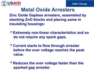 Metal Oxide Arresters
Zinc Oxide Gapless arresters, assembled by
stacking ZnO blocks and placing same in
insulating housings:
Extremely non-linear characteristics and so
do not require any spark gaps.
Current starts to flow through arrester
before the over voltage reaches the peak
value.
Reduces the over voltage faster than the
sparked gap arrester.
 