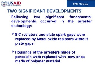 TWO SIGNIFICANT DEVELOPMENTS
Following two significant fundamental
developments occurred in the arrester
technology:
SiC resistors and plate spark gaps were
replaced by Metal oxide resistors without
plate gaps.
Housings of the arresters made of
porcelain were replaced with new ones
made of polymer material.
 