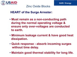 Zinc Oxide Blocks
HEART of the Surge Arrester:
• Must remain as a non-conducting path
during the normal operating voltage &
ensure only over-voltages are conducted
to earth.
• Minimum leakage current & have good heat
dissipation.
• Quick response - absorb incoming surges
without time delay.
• Maintain good thermal stability for long life.
 