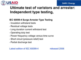Ultimate test of varistors and arrester:
Independent type testing,
IEC 60099-4 Surge Arrester Type Testing
• Insulation withstand tests
• Residual voltage tests
• Long duration current withstand test
• Operating duty test
• Power frequency voltage versus time curve
• Short circuit (pressure relief) test
• Partial discharge test
Latest edition of IEC 60099-4 released 2006
 