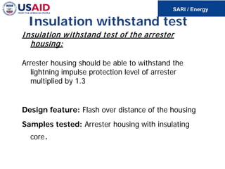 Insulation withstand test
Insulation withstand test of the arrester
housing:
Arrester housing should be able to withstand the
lightning impulse protection level of arrester
multiplied by 1.3
Design feature: Flash over distance of the housing
Samples tested: Arrester housing with insulating
core.
 