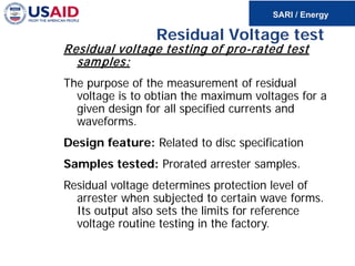 Residual Voltage test
Residual voltage testing of pro-rated test
samples:
The purpose of the measurement of residual
voltage is to obtian the maximum voltages for a
given design for all specified currents and
waveforms.
Design feature: Related to disc specification
Samples tested: Prorated arrester samples.
Residual voltage determines protection level of
arrester when subjected to certain wave forms.
Its output also sets the limits for reference
voltage routine testing in the factory.
 