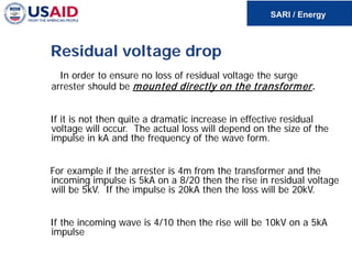 Residual voltage drop
In order to ensure no loss of residual voltage the surge
arrester should be mounted directly on the transformer.
If it is not then quite a dramatic increase in effective residual
voltage will occur. The actual loss will depend on the size of the
impulse in kA and the frequency of the wave form.
For example if the arrester is 4m from the transformer and the
incoming impulse is 5kA on a 8/20 then the rise in residual voltage
will be 5kV. If the impulse is 20kA then the loss will be 20kV.
If the incoming wave is 4/10 then the rise will be 10kV on a 5kA
impulse
 