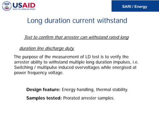 Long duration current withstand
Test to confirm that arrester can withstand rated long
duration line discharge duty.
The purpose of the measurement of LD test is to verify the
arrester ability to withstand multiple long duration impulses, i.e.
Switching / multipulse induced overvoltages while energised at
power frequency voltage.
Design feature: Energy handling, thermal stability.
Samples tested: Prorated arrester samples.
 