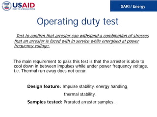 Operating duty test
Test to confirm that arrester can withstand a combination of stresses
that an arrester is faced with in service while energised at power
frequency voltage.
The main requirement to pass this test is that the arrester is able to
cool down in between impulses while under power frequency voltage,
i.e. Thermal run away does not occur.
Design feature: Impulse stability, energy handling,
thermal stability.
Samples tested: Prorated arrester samples.
 