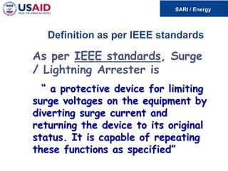 Definition as per IEEE standards
As per IEEE standards, Surge
/ Lightning Arrester is
“ a protective device for limiting
surge voltages on the equipment by
diverting surge current and
returning the device to its original
status. It is capable of repeating
these functions as specified”
 
