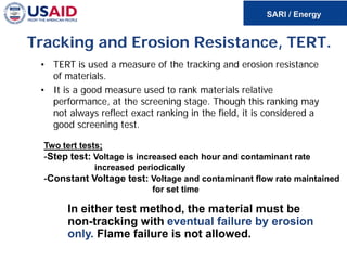 Tracking and Erosion Resistance, TERT.
• TERT is used a measure of the tracking and erosion resistance
of materials.
• It is a good measure used to rank materials relative
performance, at the screening stage. Though this ranking may
not always reflect exact ranking in the field, it is considered a
good screening test.
Two tert tests;
-Step test: Voltage is increased each hour and contaminant rate
increased periodically
-Constant Voltage test: Voltage and contaminant flow rate maintained
for set time
In either test method, the material must be
non-tracking with eventual failure by erosion
only. Flame failure is not allowed.
 