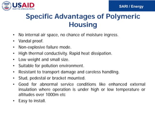 Specific Advantages of Polymeric
Housing
• No internal air space, no chance of moisture ingress.
• Vandal proof.
• Non-explosive failure mode.
• High thermal conductivity. Rapid heat dissipation.
• Low weight and small size.
• Suitable for pollution environment.
• Resistant to transport damage and careless handling.
• Stud, pedestal or bracket mounted.
• Good for abnormal service conditions like enhanced external
insulation where operation is under high or low temperature or
altitudes over 1000m etc
• Easy to install.
 