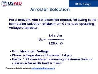 Arrester Selection
For a network with solid earthed neutral, following is the
formula for selection of Maximum Continuos operating
voltage of arrester
1.4 x Um
Uc = --------------
1.28 x _/3
- Um : Maximum Voltage
- Phase voltage does not exceed 1.4 p.u
- Factor 1.28 considered assuming maximum time for
clearance for earth fault is 3 sec
For more details contact:anitagupta@ieema.org
 