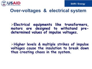 Over-voltages & electrical system
Electrical equipments like transformers,
motors are designed to withstand pre-
determined values of impulse voltages.
Higher levels & multiple strikes of impulse
voltages cause the insulation to break down
thus creating chaos in the system.
 