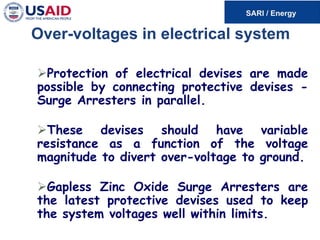 Over-voltages in electrical system
Protection of electrical devises are made
possible by connecting protective devises -
Surge Arresters in parallel.
These devises should have variable
resistance as a function of the voltage
magnitude to divert over-voltage to ground.
Gapless Zinc Oxide Surge Arresters are
the latest protective devises used to keep
the system voltages well within limits.
 