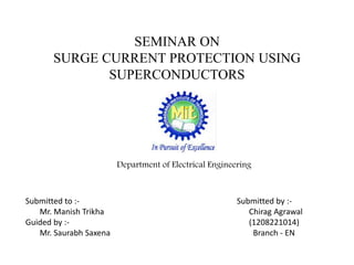 SEMINAR ON
SURGE CURRENT PROTECTION USING
SUPERCONDUCTORS
Department of Electrical Engineering
Submitted to :-
Mr. Manish Trikha
Guided by :-
Mr. Saurabh Saxena
Submitted by :-
Chirag Agrawal
(1208221014)
Branch - EN
 