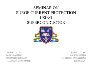 SEMINAR ON
SURGE CURRENT PROTECTION
USING
SUPERCONDUCTOR
SUBMITTED TO: SUBMITTED BY:
RAJNISH MITTER MAHESH MEENA
ASSISTANT PROFESSOR ELECTRICAL ENGINEERING
ELECTRICAL DEPARTMENT 10ELDEE726
 