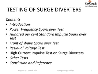 TESTING OF SURGE DIVERTERS
Contents
• Introduction
• Power Frequency Spark over Test
• Hundred per cent Standard Impulse Spark over
Test
• Front of Wave Spark over Test
• Residual Voltage Test
• High Current Impulse Test on Surge Diverters
• Other Tests
• Conclusion and Reference
1Prepared By S ARUN M.Tech Testing of Surge Diverters
 