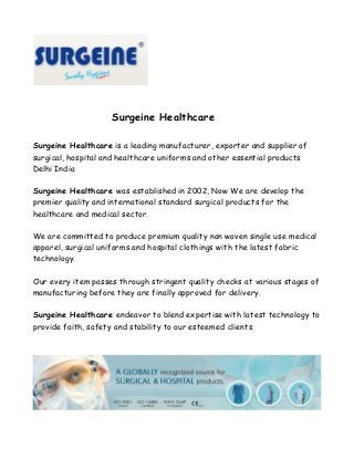 Surgeine Healthcare
Surgeine Healthcare is a leading manufacturer, exporter and supplier of
surgical, hospital and healthcare uniforms and other essential products
Delhi India
Surgeine Healthcare was established in 2002, Now We are develop the
premier quality and international standard surgical products for the
healthcare and medical sector.
We are committed to produce premium quality non woven single use medical
apparel, surgical uniforms and hospital clothings with the latest fabric
technology.
Our every item passes through stringent quality checks at various stages of
manufacturing before they are finally approved for delivery.
Surgeine Healthcare endeavor to blend expertise with latest technology to
provide faith, safety and stability to our esteemed clients.

 
