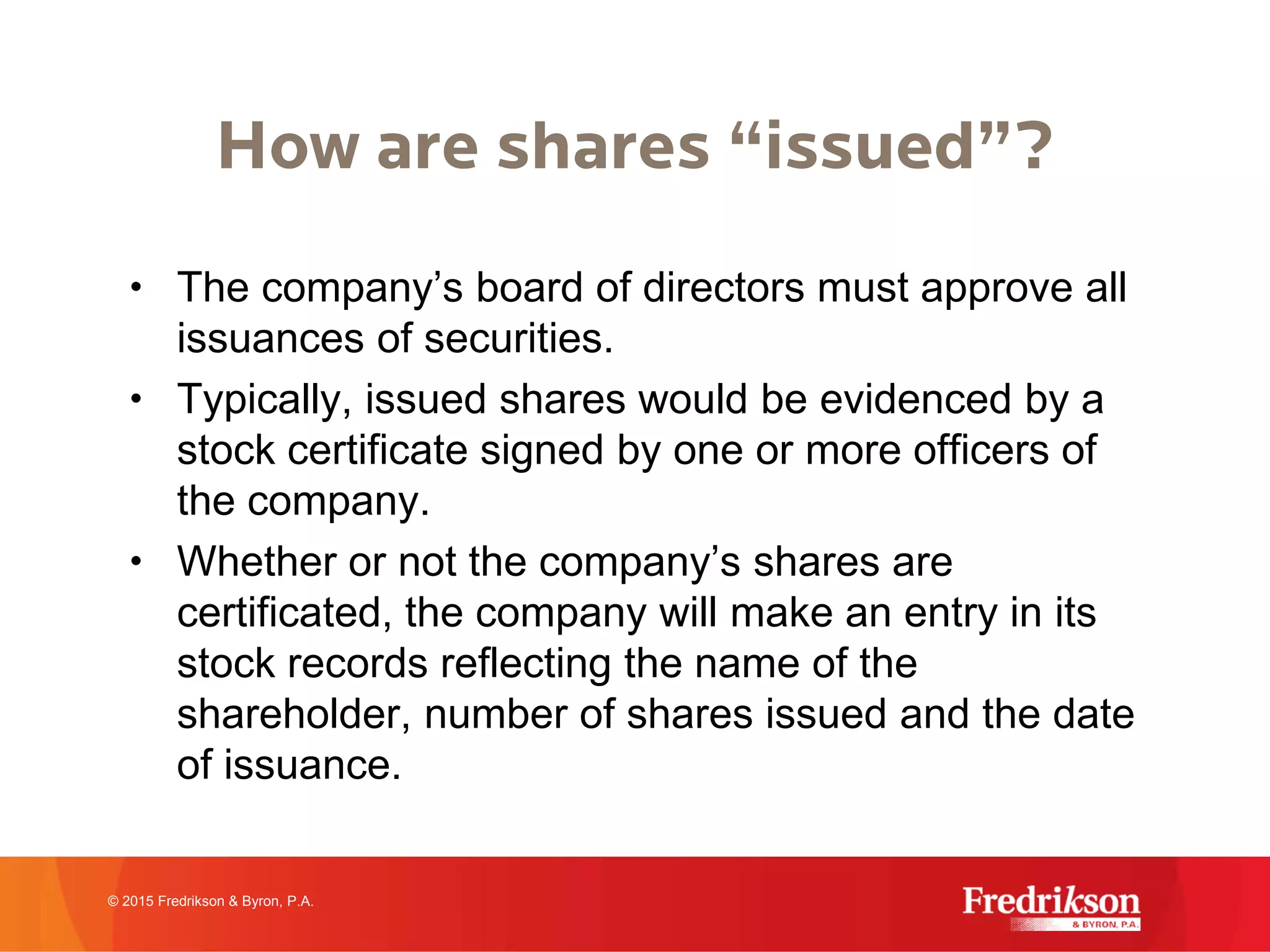 How are shares “issued”?
• The company’s board of directors must approve all
issuances of securities.
• Typically, issued shares would be evidenced by a
stock certificate signed by one or more officers of
the company.
• Whether or not the company’s shares are
certificated, the company will make an entry in its
stock records reflecting the name of the
shareholder, number of shares issued and the date
of issuance.
© 2015 Fredrikson & Byron, P.A.
 