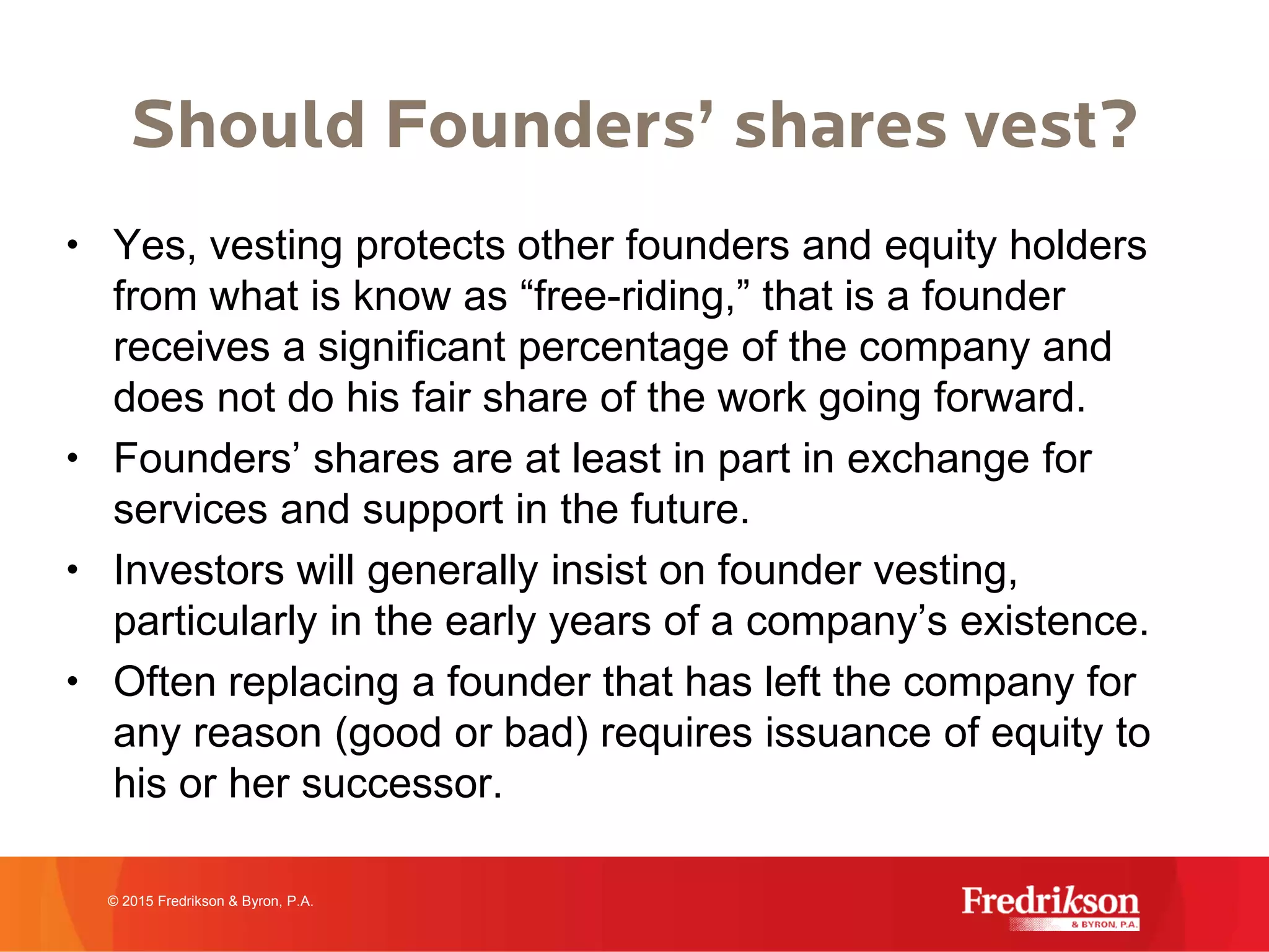 Should Founders’ shares vest?
• Yes, vesting protects other founders and equity holders
from what is know as “free-riding,” that is a founder
receives a significant percentage of the company and
does not do his fair share of the work going forward.
• Founders’ shares are at least in part in exchange for
services and support in the future.
• Investors will generally insist on founder vesting,
particularly in the early years of a company’s existence.
• Often replacing a founder that has left the company for
any reason (good or bad) requires issuance of equity to
his or her successor.
© 2015 Fredrikson & Byron, P.A.
 
