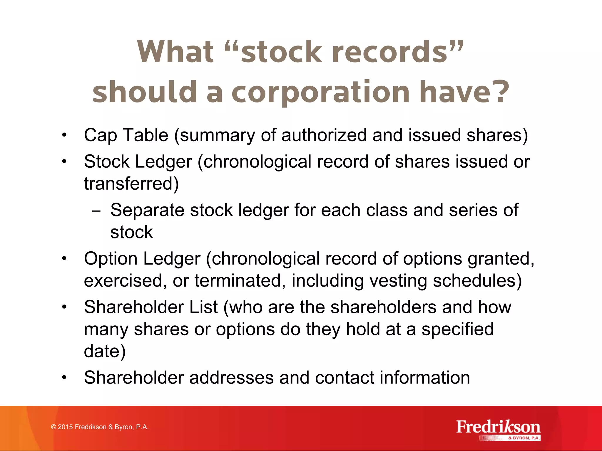 What “stock records”
should a corporation have?
• Cap Table (summary of authorized and issued shares)
• Stock Ledger (chronological record of shares issued or
transferred)
– Separate stock ledger for each class and series of
stock
• Option Ledger (chronological record of options granted,
exercised, or terminated, including vesting schedules)
• Shareholder List (who are the shareholders and how
many shares or options do they hold at a specified
date)
• Shareholder addresses and contact information
© 2015 Fredrikson & Byron, P.A.
 