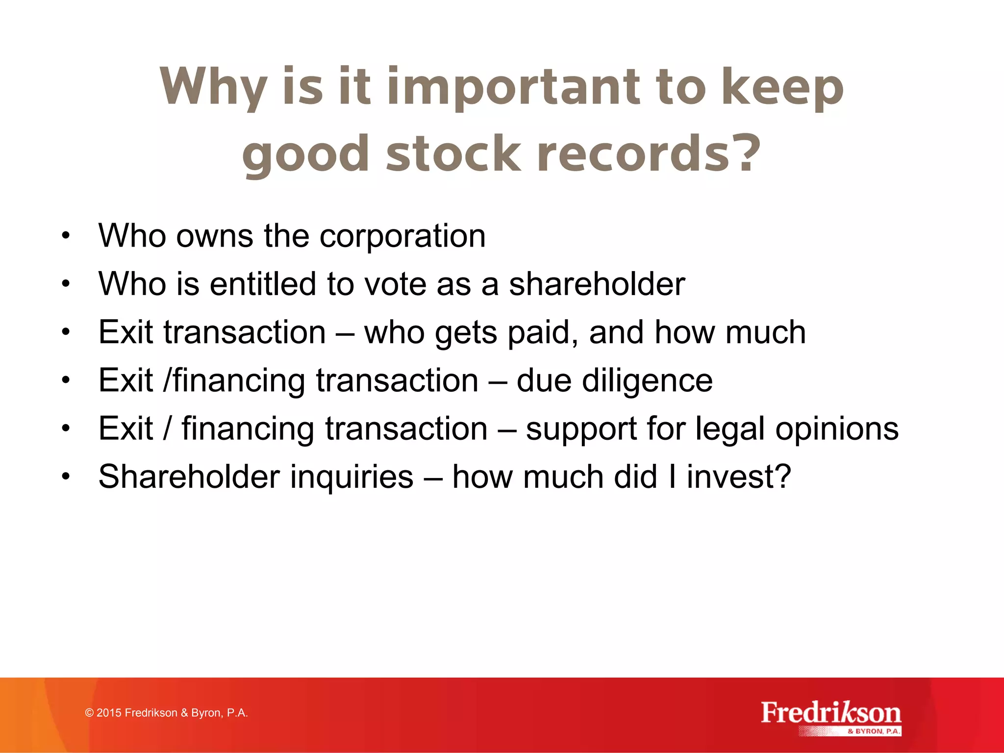 Why is it important to keep
good stock records?
• Who owns the corporation
• Who is entitled to vote as a shareholder
• Exit transaction – who gets paid, and how much
• Exit /financing transaction – due diligence
• Exit / financing transaction – support for legal opinions
• Shareholder inquiries – how much did I invest?
© 2015 Fredrikson & Byron, P.A.
 