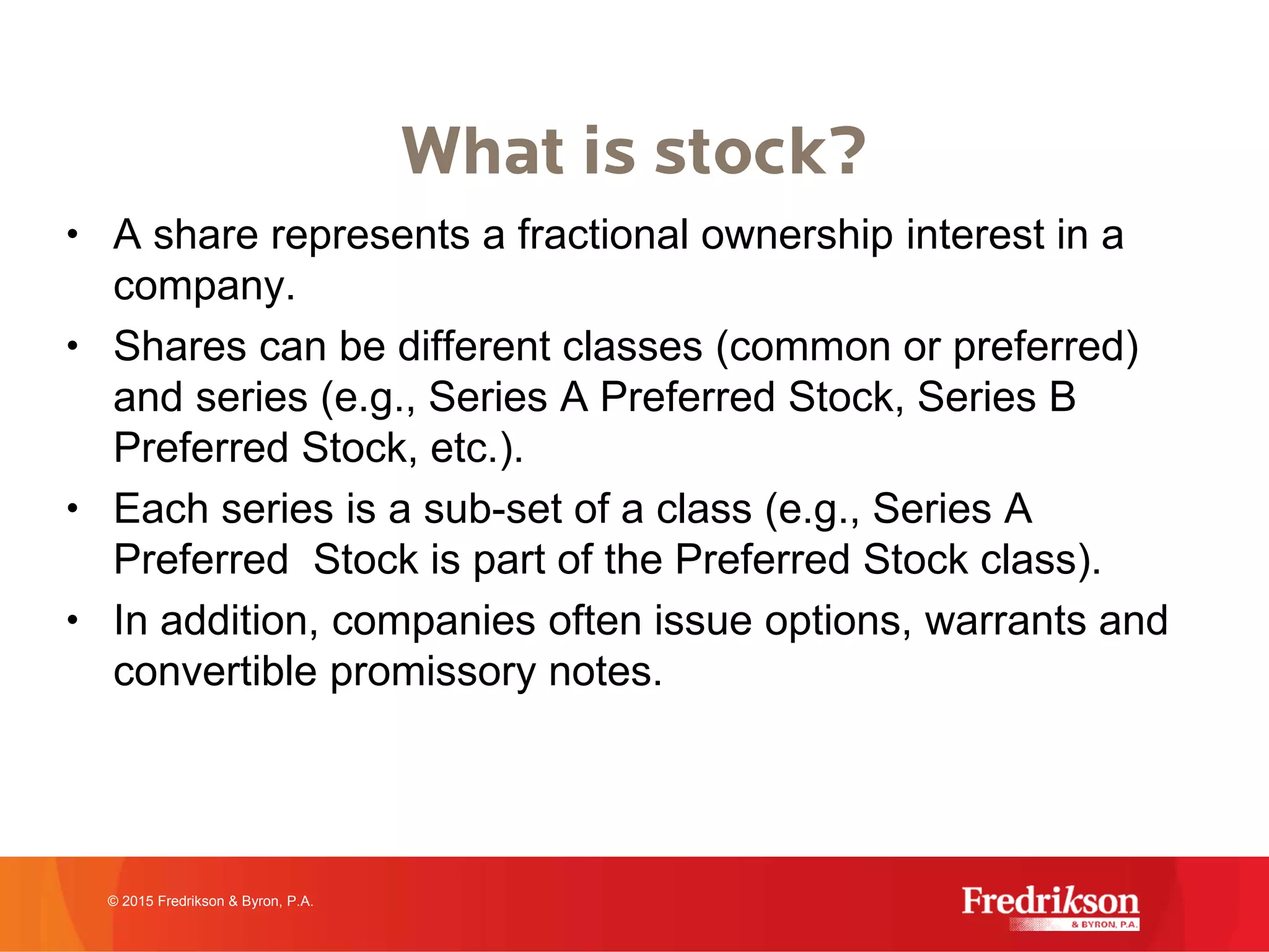 What is stock?
• A share represents a fractional ownership interest in a
company.
• Shares can be different classes (common or preferred)
and series (e.g., Series A Preferred Stock, Series B
Preferred Stock, etc.).
• Each series is a sub-set of a class (e.g., Series A
Preferred Stock is part of the Preferred Stock class).
• In addition, companies often issue options, warrants and
convertible promissory notes.
© 2015 Fredrikson & Byron, P.A.
 