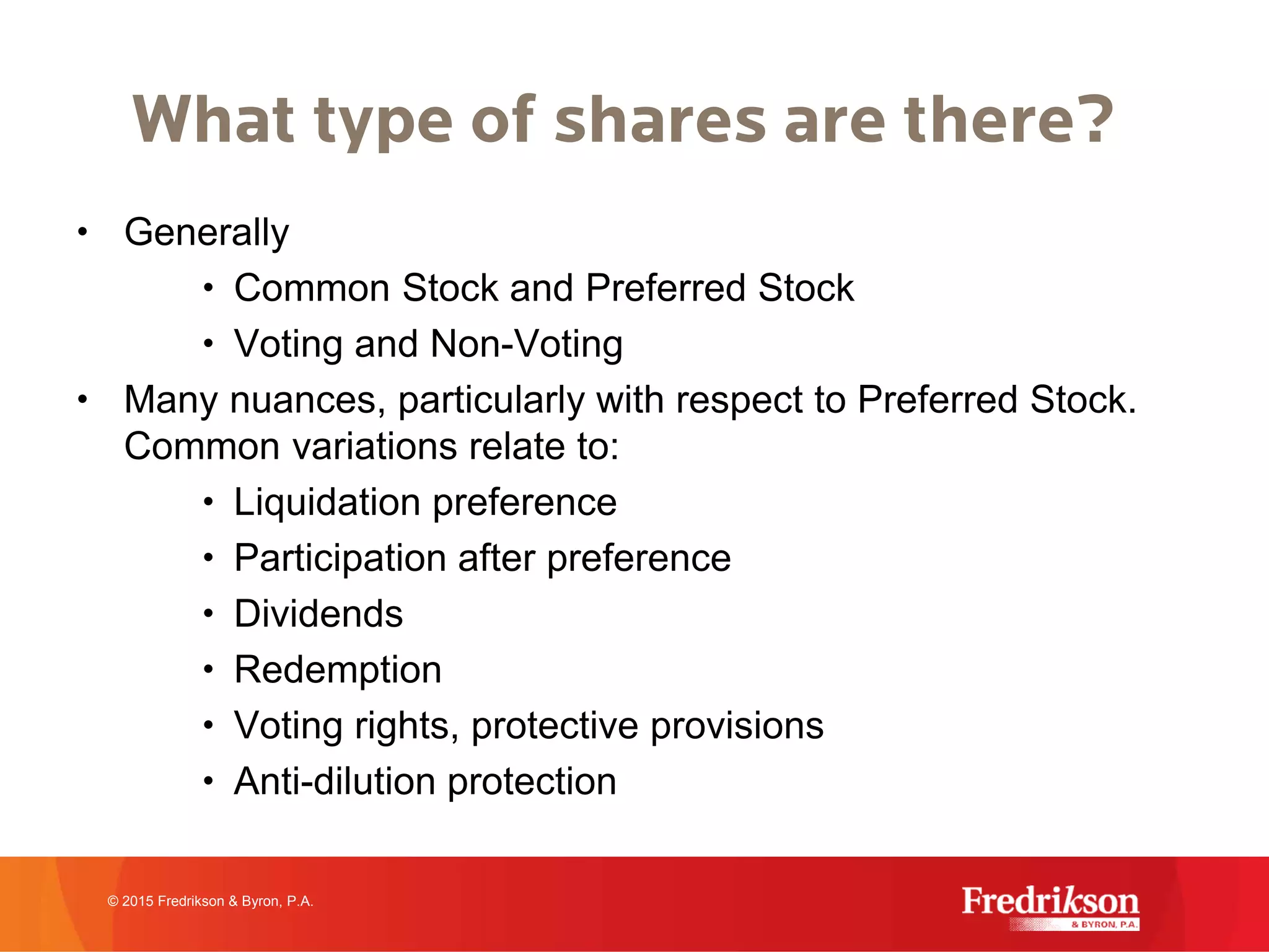 What type of shares are there?
• Generally
• Common Stock and Preferred Stock
• Voting and Non-Voting
• Many nuances, particularly with respect to Preferred Stock.
Common variations relate to:
• Liquidation preference
• Participation after preference
• Dividends
• Redemption
• Voting rights, protective provisions
• Anti-dilution protection
© 2015 Fredrikson & Byron, P.A.
 