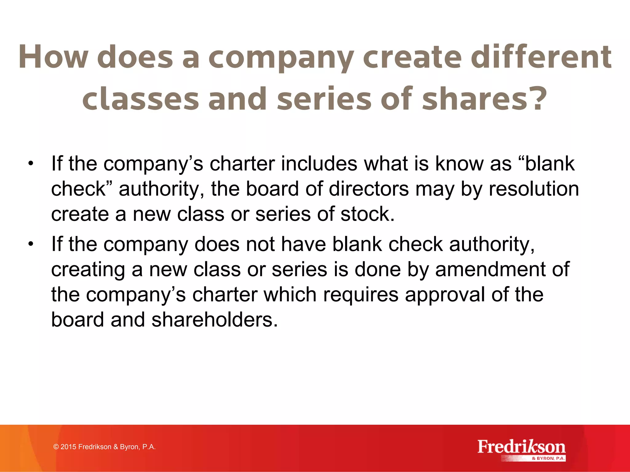 How does a company create different
classes and series of shares?
• If the company’s charter includes what is know as “blank
check” authority, the board of directors may by resolution
create a new class or series of stock.
• If the company does not have blank check authority,
creating a new class or series is done by amendment of
the company’s charter which requires approval of the
board and shareholders.
© 2015 Fredrikson & Byron, P.A.
 