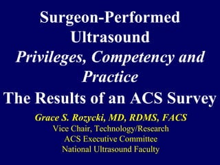 Surgeon-Performed
         Ultrasound
 Privileges, Competency and
           Practice
The Results of an ACS Survey
    Grace S. Rozycki, MD, RDMS, FACS
       Vice Chair, Technology/Research
          ACS Executive Committee
         National Ultrasound Faculty
 